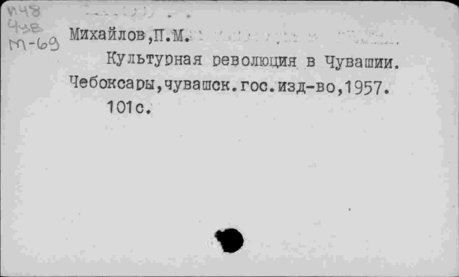 ﻿Михайлов ,П.М. ’ ' ' ■
Культурная революция в Чувашии.
Чебоксары,чувашек.гос.изд-во,1957.
101с.